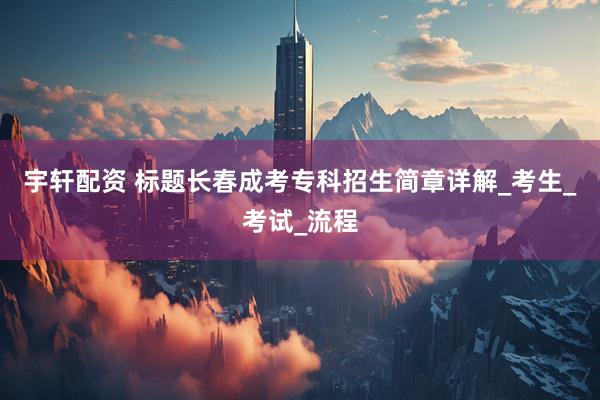 宇轩配资 标题长春成考专科招生简章详解_考生_考试_流程
