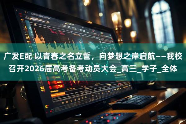 广发E配 以青春之名立誓，向梦想之岸启航——我校召开2026届高考备考动员大会_高三_学子_全体