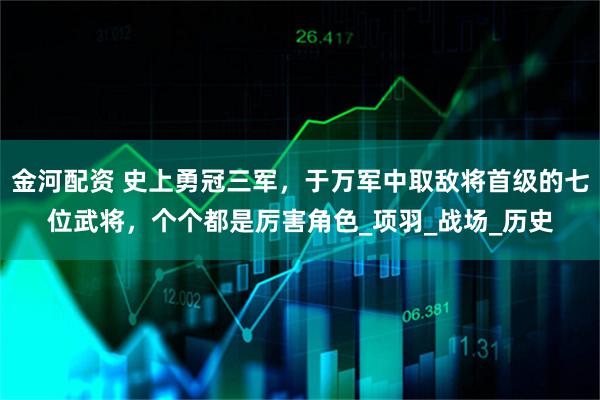 金河配资 史上勇冠三军，于万军中取敌将首级的七位武将，个个都是厉害角色_项羽_战场_历史