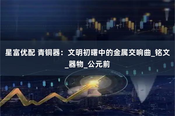 星富优配 青铜器：文明初曙中的金属交响曲_铭文_器物_公元前