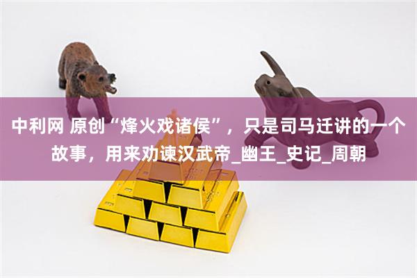 中利网 原创“烽火戏诸侯”，只是司马迁讲的一个故事，用来劝谏汉武帝_幽王_史记_周朝