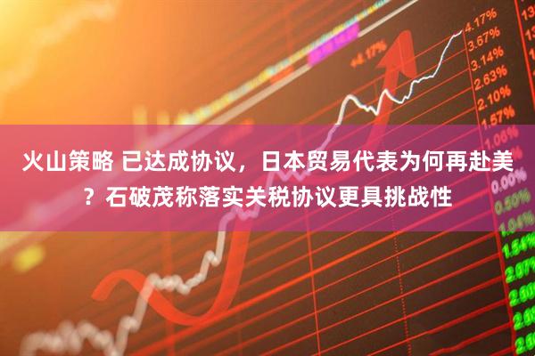 火山策略 已达成协议，日本贸易代表为何再赴美？石破茂称落实关税协议更具挑战性