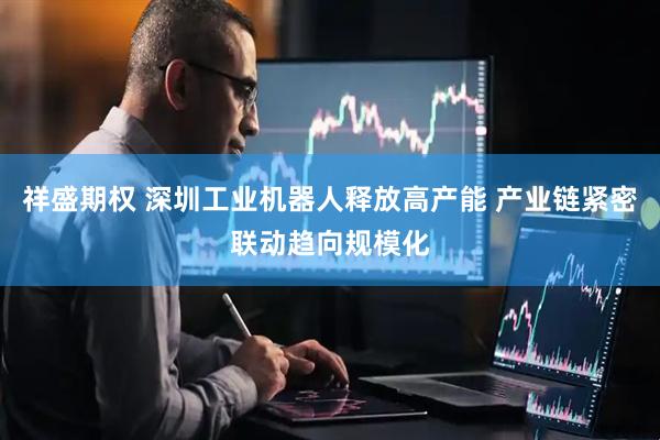 祥盛期权 深圳工业机器人释放高产能 产业链紧密联动趋向规模化