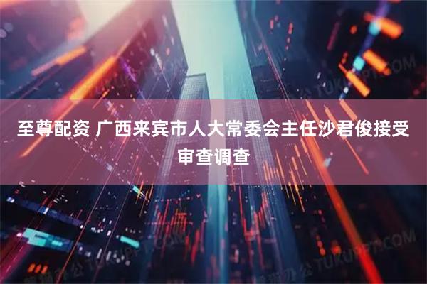 至尊配资 广西来宾市人大常委会主任沙君俊接受审查调查