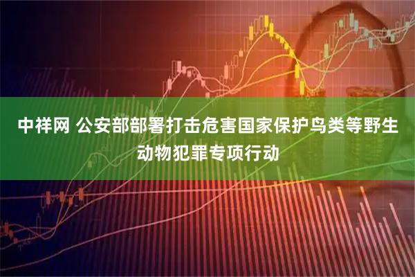 中祥网 公安部部署打击危害国家保护鸟类等野生动物犯罪专项行动
