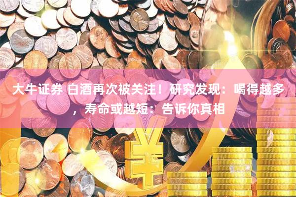 大牛证券 白酒再次被关注！研究发现：喝得越多，寿命或越短：告诉你真相