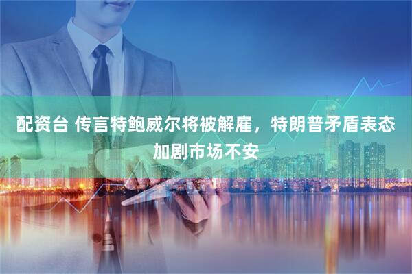 配资台 传言特鲍威尔将被解雇，特朗普矛盾表态加剧市场不安