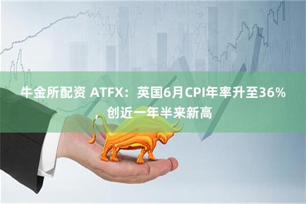 牛金所配资 ATFX：英国6月CPI年率升至36%，创近一年半来新高