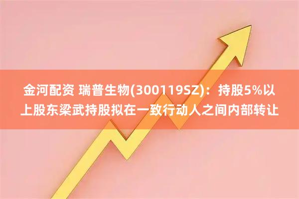 金河配资 瑞普生物(300119SZ)：持股5%以上股东梁武持股拟在一致行动人之间内部转让