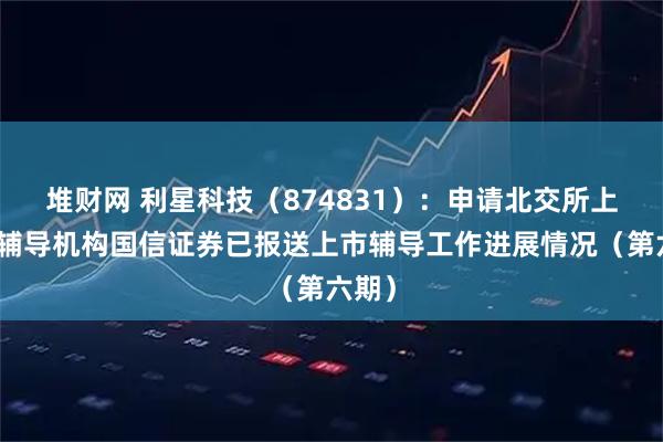 堆财网 利星科技（874831）：申请北交所上市，辅导机构国信证券已报送上市辅导工作进展情况（第六期）