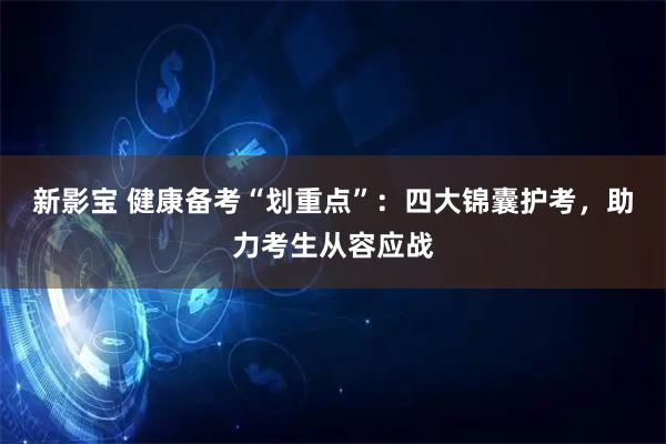 新影宝 健康备考“划重点”：四大锦囊护考，助力考生从容应战