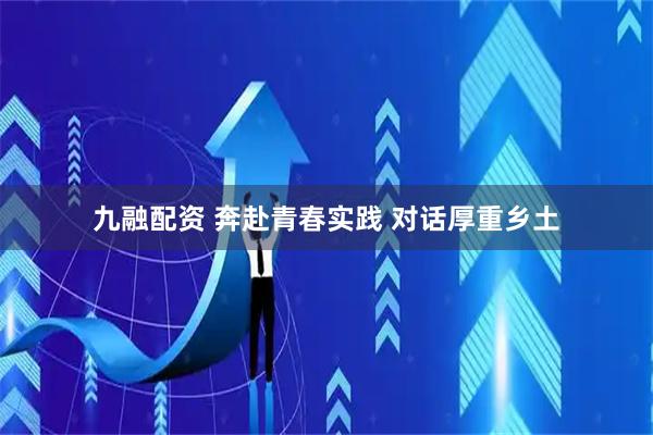 九融配资 奔赴青春实践 对话厚重乡土