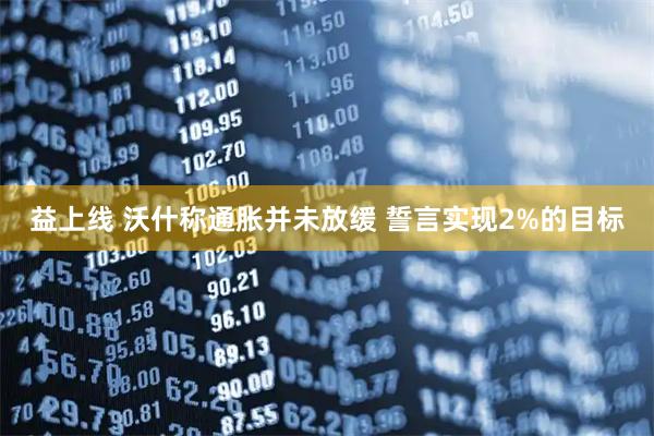 益上线 沃什称通胀并未放缓 誓言实现2%的目标