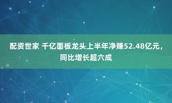 配资世家 千亿面板龙头上半年净赚52.48亿元，同比增长超六成